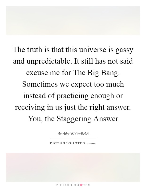 The truth is that this universe is gassy and unpredictable. It still has not said excuse me for The Big Bang. Sometimes we expect too much instead of practicing enough or receiving in us just the right answer. You, the Staggering Answer Picture Quote #1