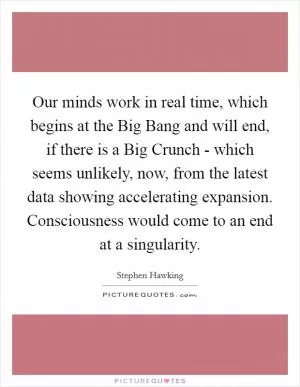 Our minds work in real time, which begins at the Big Bang and will end, if there is a Big Crunch - which seems unlikely, now, from the latest data showing accelerating expansion. Consciousness would come to an end at a singularity Picture Quote #1