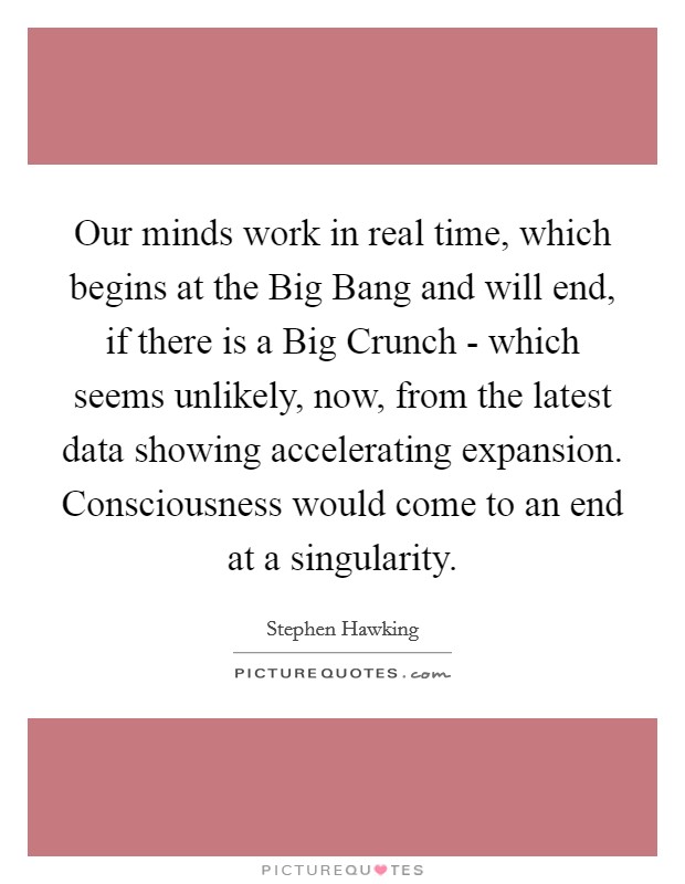 Our minds work in real time, which begins at the Big Bang and will end, if there is a Big Crunch - which seems unlikely, now, from the latest data showing accelerating expansion. Consciousness would come to an end at a singularity. Picture Quote #1