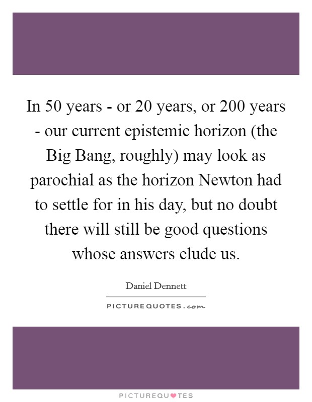 In 50 years - or 20 years, or 200 years - our current epistemic horizon (the Big Bang, roughly) may look as parochial as the horizon Newton had to settle for in his day, but no doubt there will still be good questions whose answers elude us. Picture Quote #1