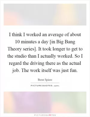 I think I worked an average of about 10 minutes a day [in Big Bang Theory series]. It took longer to get to the studio than I actually worked. So I regard the driving there as the actual job. The work itself was just fun Picture Quote #1