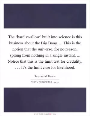The ‘hard swallow’ built into science is this business about the Big Bang. ... This is the notion that the universe, for no reason, sprang from nothing in a single instant. ... Notice that this is the limit test for credulity. . . . It’s the limit case for likelihood Picture Quote #1