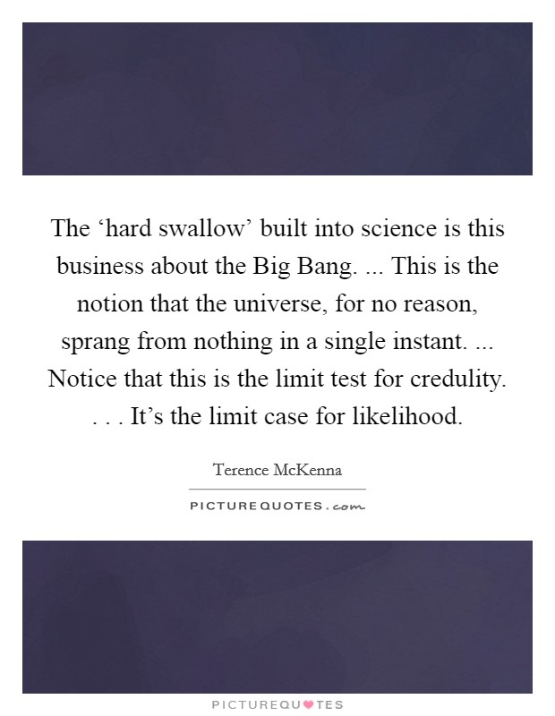 The ‘hard swallow' built into science is this business about the Big Bang. ... This is the notion that the universe, for no reason, sprang from nothing in a single instant. ... Notice that this is the limit test for credulity. . . . It's the limit case for likelihood. Picture Quote #1