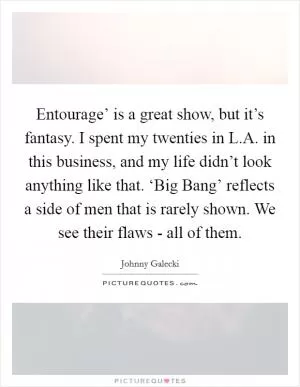 Entourage’ is a great show, but it’s fantasy. I spent my twenties in L.A. in this business, and my life didn’t look anything like that. ‘Big Bang’ reflects a side of men that is rarely shown. We see their flaws - all of them Picture Quote #1