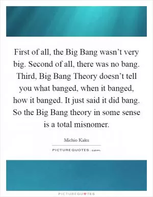 First of all, the Big Bang wasn’t very big. Second of all, there was no bang. Third, Big Bang Theory doesn’t tell you what banged, when it banged, how it banged. It just said it did bang. So the Big Bang theory in some sense is a total misnomer Picture Quote #1