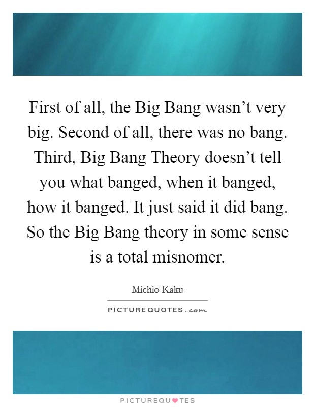 First of all, the Big Bang wasn't very big. Second of all, there was no bang. Third, Big Bang Theory doesn't tell you what banged, when it banged, how it banged. It just said it did bang. So the Big Bang theory in some sense is a total misnomer. Picture Quote #1