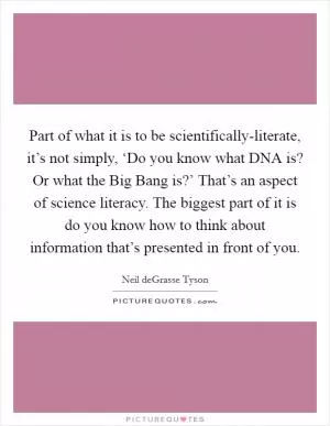 Part of what it is to be scientifically-literate, it’s not simply, ‘Do you know what DNA is? Or what the Big Bang is?’ That’s an aspect of science literacy. The biggest part of it is do you know how to think about information that’s presented in front of you Picture Quote #1