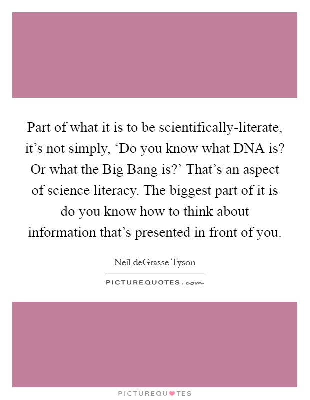 Part of what it is to be scientifically-literate, it's not simply, ‘Do you know what DNA is? Or what the Big Bang is?' That's an aspect of science literacy. The biggest part of it is do you know how to think about information that's presented in front of you. Picture Quote #1