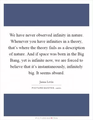 We have never observed infinity in nature. Whenever you have infinities in a theory, that’s where the theory fails as a description of nature. And if space was born in the Big Bang, yet is infinite now, we are forced to believe that it’s instantaneously, infinitely big. It seems absurd Picture Quote #1