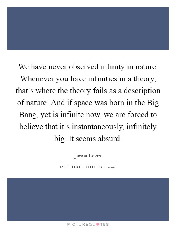 We have never observed infinity in nature. Whenever you have infinities in a theory, that's where the theory fails as a description of nature. And if space was born in the Big Bang, yet is infinite now, we are forced to believe that it's instantaneously, infinitely big. It seems absurd. Picture Quote #1