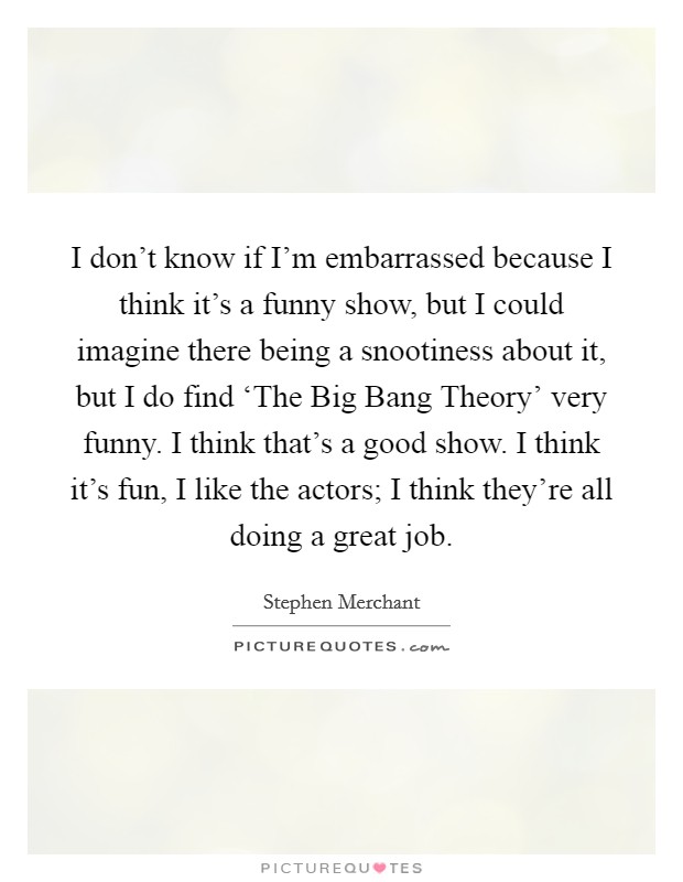 I don't know if I'm embarrassed because I think it's a funny show, but I could imagine there being a snootiness about it, but I do find ‘The Big Bang Theory' very funny. I think that's a good show. I think it's fun, I like the actors; I think they're all doing a great job. Picture Quote #1