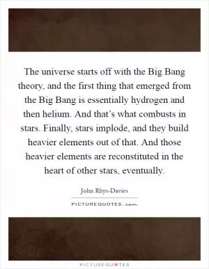 The universe starts off with the Big Bang theory, and the first thing that emerged from the Big Bang is essentially hydrogen and then helium. And that’s what combusts in stars. Finally, stars implode, and they build heavier elements out of that. And those heavier elements are reconstituted in the heart of other stars, eventually Picture Quote #1