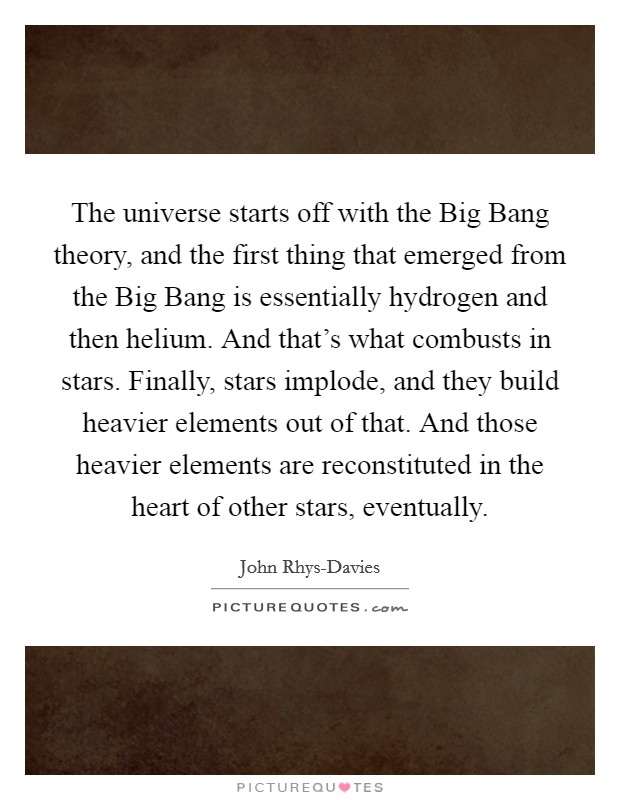 The universe starts off with the Big Bang theory, and the first thing that emerged from the Big Bang is essentially hydrogen and then helium. And that's what combusts in stars. Finally, stars implode, and they build heavier elements out of that. And those heavier elements are reconstituted in the heart of other stars, eventually. Picture Quote #1