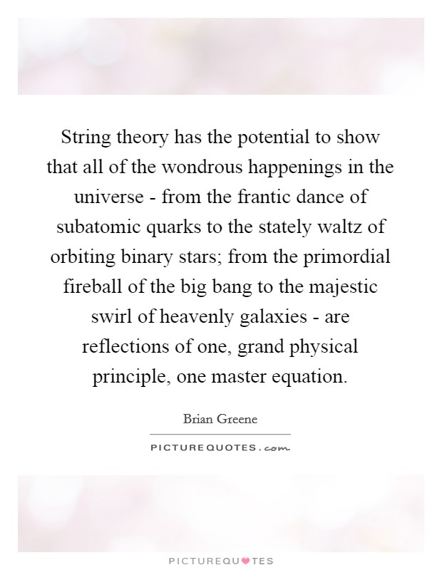 String theory has the potential to show that all of the wondrous happenings in the universe - from the frantic dance of subatomic quarks to the stately waltz of orbiting binary stars; from the primordial fireball of the big bang to the majestic swirl of heavenly galaxies - are reflections of one, grand physical principle, one master equation. Picture Quote #1