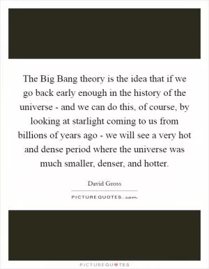 The Big Bang theory is the idea that if we go back early enough in the history of the universe - and we can do this, of course, by looking at starlight coming to us from billions of years ago - we will see a very hot and dense period where the universe was much smaller, denser, and hotter Picture Quote #1
