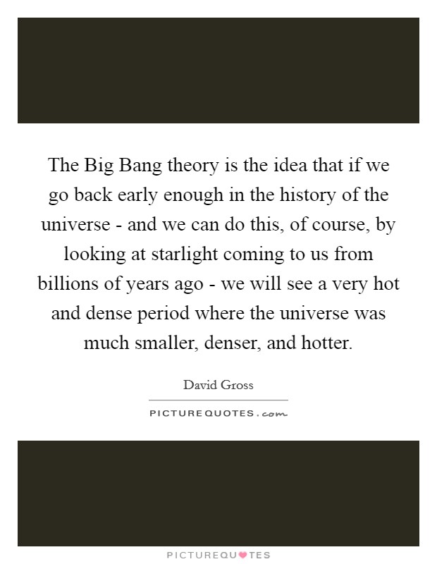 The Big Bang theory is the idea that if we go back early enough in the history of the universe - and we can do this, of course, by looking at starlight coming to us from billions of years ago - we will see a very hot and dense period where the universe was much smaller, denser, and hotter. Picture Quote #1