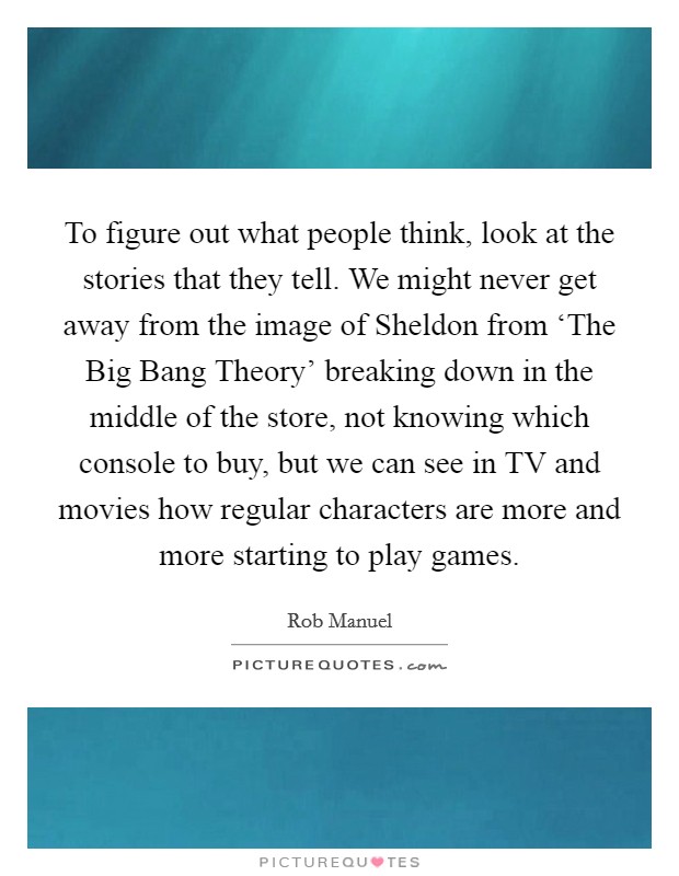 To figure out what people think, look at the stories that they tell. We might never get away from the image of Sheldon from ‘The Big Bang Theory' breaking down in the middle of the store, not knowing which console to buy, but we can see in TV and movies how regular characters are more and more starting to play games. Picture Quote #1