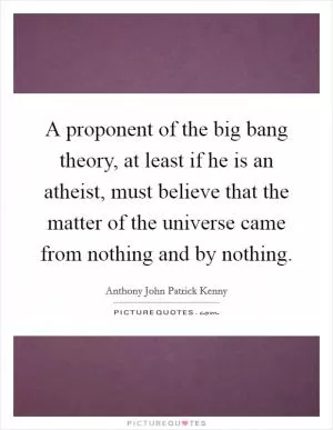 A proponent of the big bang theory, at least if he is an atheist, must believe that the matter of the universe came from nothing and by nothing Picture Quote #1