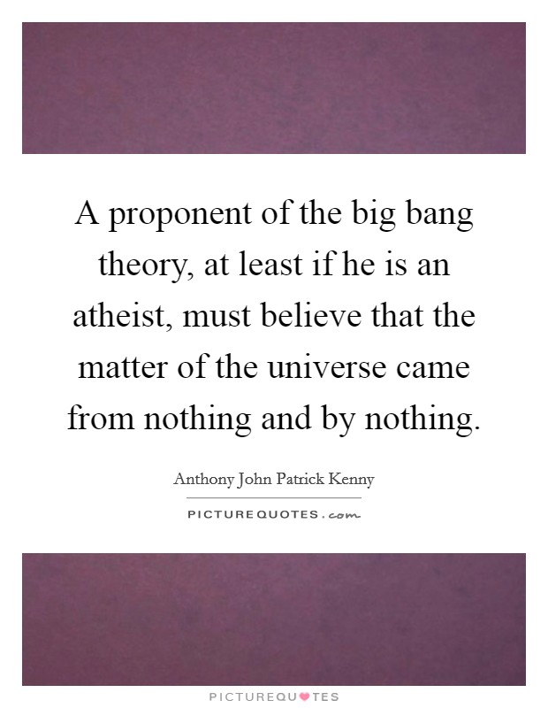 A proponent of the big bang theory, at least if he is an atheist, must believe that the matter of the universe came from nothing and by nothing. Picture Quote #1