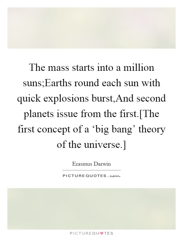 The mass starts into a million suns;Earths round each sun with quick explosions burst,And second planets issue from the first.[The first concept of a ‘big bang' theory of the universe.] Picture Quote #1