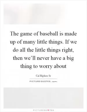 The game of baseball is made up of many little things. If we do all the little things right, then we’ll never have a big thing to worry about Picture Quote #1