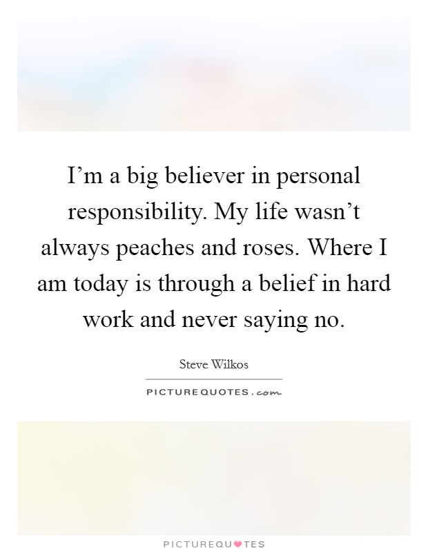 I'm a big believer in personal responsibility. My life wasn't always peaches and roses. Where I am today is through a belief in hard work and never saying no. Picture Quote #1