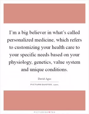 I’m a big believer in what’s called personalized medicine, which refers to customizing your health care to your specific needs based on your physiology, genetics, value system and unique conditions Picture Quote #1