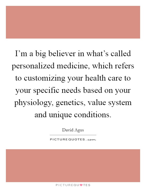 I'm a big believer in what's called personalized medicine, which refers to customizing your health care to your specific needs based on your physiology, genetics, value system and unique conditions. Picture Quote #1