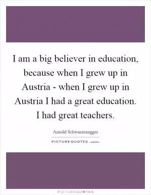 I am a big believer in education, because when I grew up in Austria - when I grew up in Austria I had a great education. I had great teachers Picture Quote #1