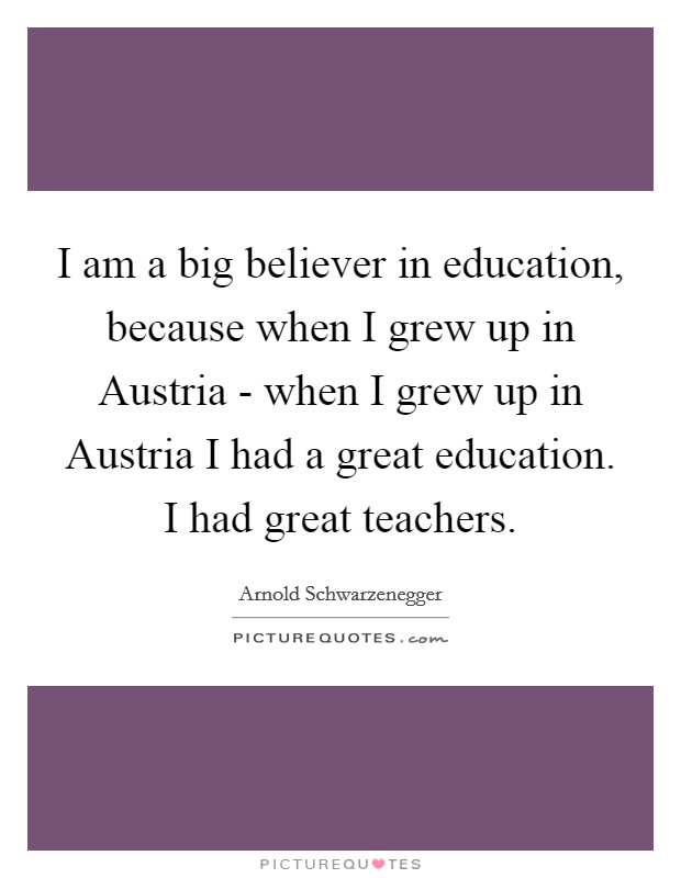 I am a big believer in education, because when I grew up in Austria - when I grew up in Austria I had a great education. I had great teachers. Picture Quote #1