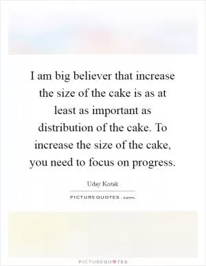 I am big believer that increase the size of the cake is as at least as important as distribution of the cake. To increase the size of the cake, you need to focus on progress Picture Quote #1