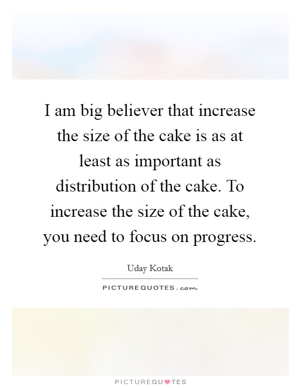 I am big believer that increase the size of the cake is as at least as important as distribution of the cake. To increase the size of the cake, you need to focus on progress. Picture Quote #1