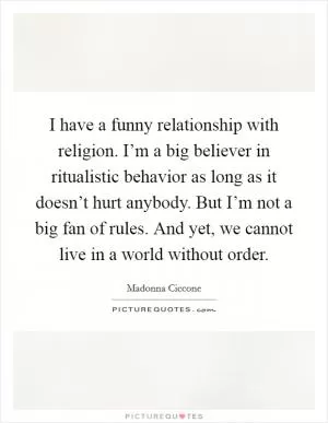 I have a funny relationship with religion. I’m a big believer in ritualistic behavior as long as it doesn’t hurt anybody. But I’m not a big fan of rules. And yet, we cannot live in a world without order Picture Quote #1