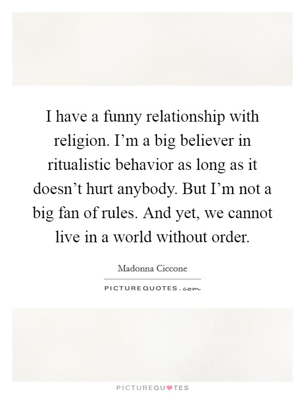 I have a funny relationship with religion. I'm a big believer in ritualistic behavior as long as it doesn't hurt anybody. But I'm not a big fan of rules. And yet, we cannot live in a world without order. Picture Quote #1