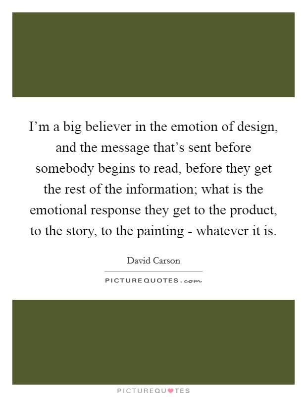 I'm a big believer in the emotion of design, and the message that's sent before somebody begins to read, before they get the rest of the information; what is the emotional response they get to the product, to the story, to the painting - whatever it is. Picture Quote #1