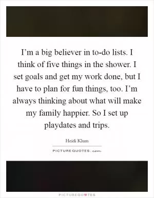 I’m a big believer in to-do lists. I think of five things in the shower. I set goals and get my work done, but I have to plan for fun things, too. I’m always thinking about what will make my family happier. So I set up playdates and trips Picture Quote #1