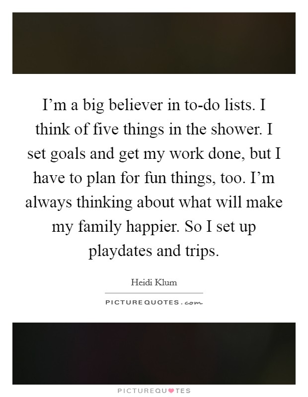 I'm a big believer in to-do lists. I think of five things in the shower. I set goals and get my work done, but I have to plan for fun things, too. I'm always thinking about what will make my family happier. So I set up playdates and trips. Picture Quote #1
