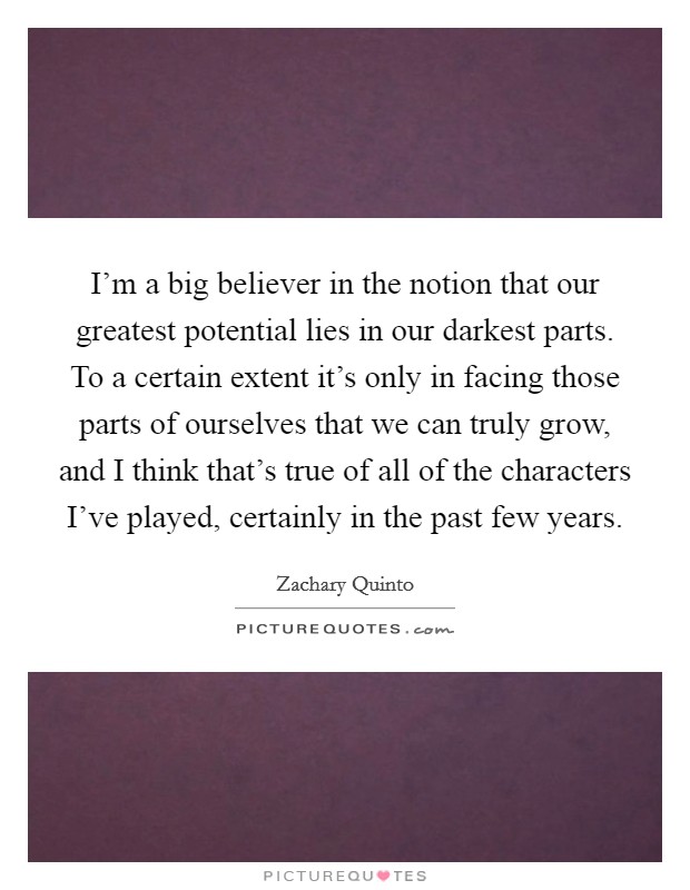 I'm a big believer in the notion that our greatest potential lies in our darkest parts. To a certain extent it's only in facing those parts of ourselves that we can truly grow, and I think that's true of all of the characters I've played, certainly in the past few years. Picture Quote #1