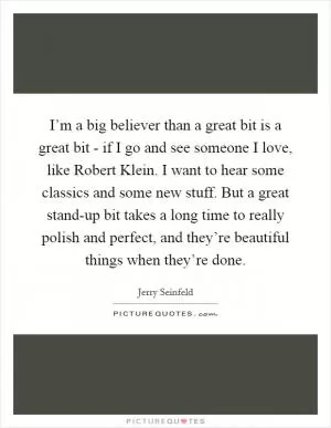 I’m a big believer than a great bit is a great bit - if I go and see someone I love, like Robert Klein. I want to hear some classics and some new stuff. But a great stand-up bit takes a long time to really polish and perfect, and they’re beautiful things when they’re done Picture Quote #1