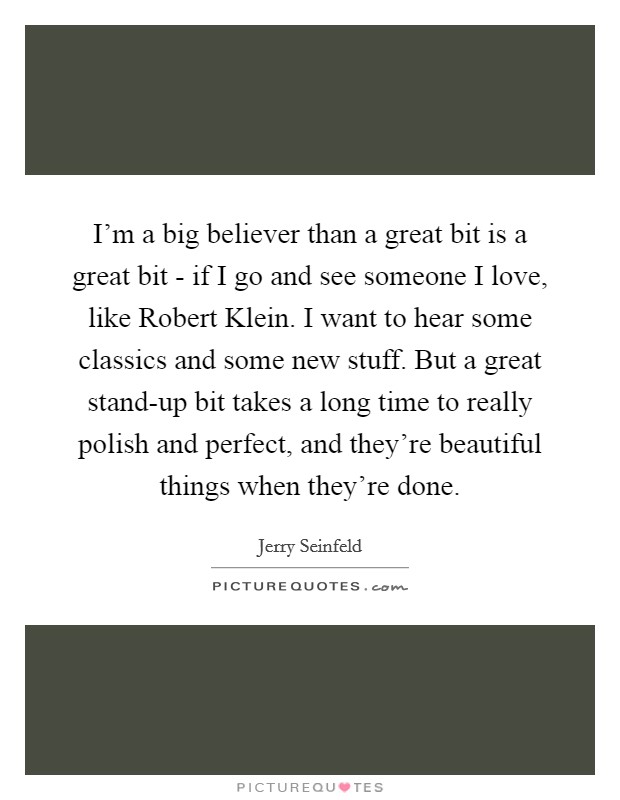 I'm a big believer than a great bit is a great bit - if I go and see someone I love, like Robert Klein. I want to hear some classics and some new stuff. But a great stand-up bit takes a long time to really polish and perfect, and they're beautiful things when they're done. Picture Quote #1