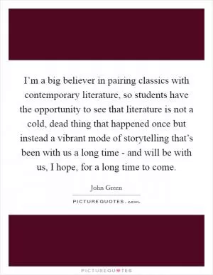I’m a big believer in pairing classics with contemporary literature, so students have the opportunity to see that literature is not a cold, dead thing that happened once but instead a vibrant mode of storytelling that’s been with us a long time - and will be with us, I hope, for a long time to come Picture Quote #1