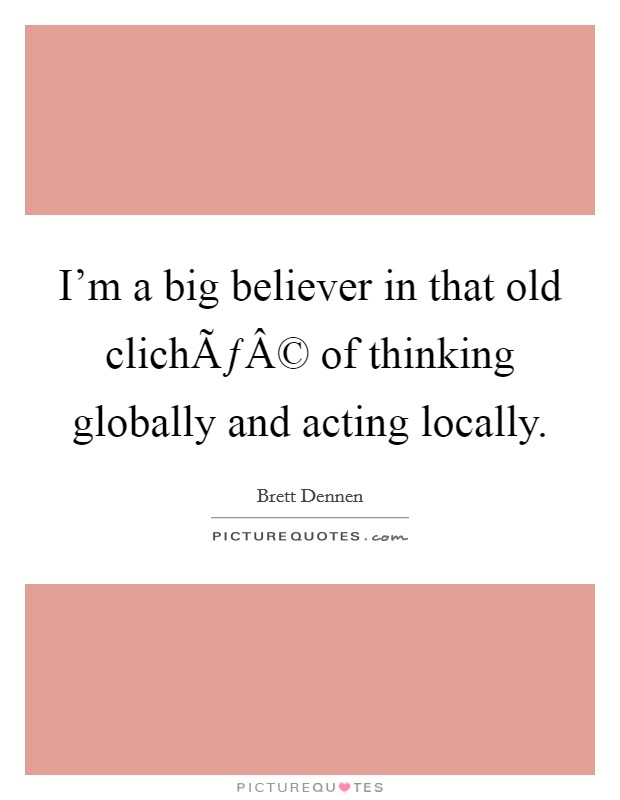 I'm a big believer in that old clichÃƒÂ© of thinking globally and acting locally. Picture Quote #1