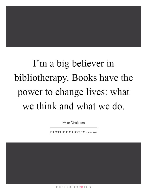 I'm a big believer in bibliotherapy. Books have the power to change lives: what we think and what we do. Picture Quote #1