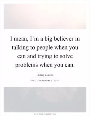 I mean, I’m a big believer in talking to people when you can and trying to solve problems when you can Picture Quote #1