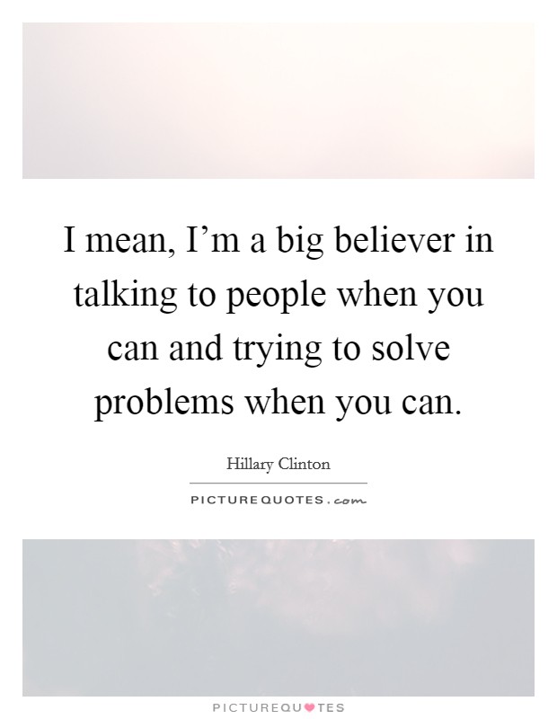 I mean, I'm a big believer in talking to people when you can and trying to solve problems when you can. Picture Quote #1