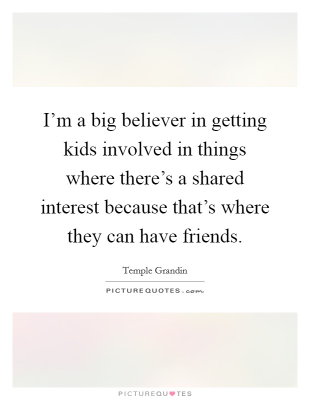 I'm a big believer in getting kids involved in things where there's a shared interest because that's where they can have friends. Picture Quote #1