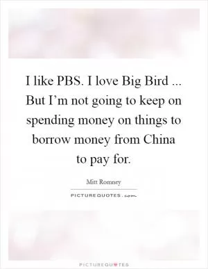 I like PBS. I love Big Bird ... But I’m not going to keep on spending money on things to borrow money from China to pay for Picture Quote #1