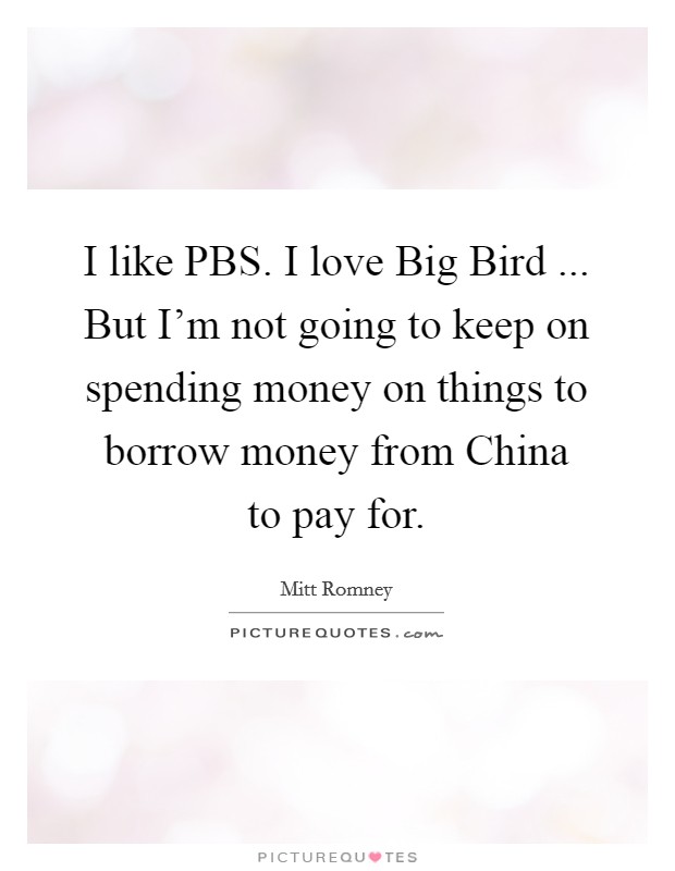 I like PBS. I love Big Bird ... But I'm not going to keep on spending money on things to borrow money from China to pay for. Picture Quote #1