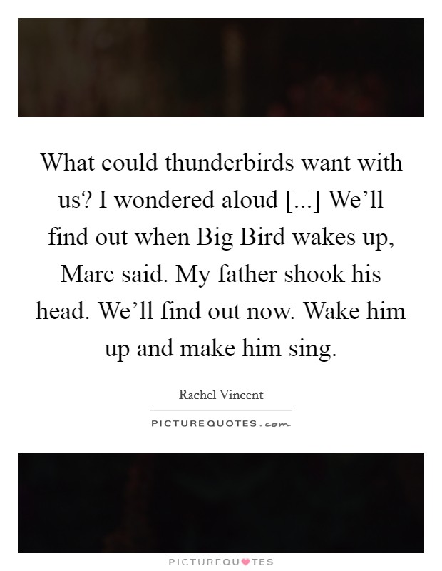 What could thunderbirds want with us? I wondered aloud [...] We'll find out when Big Bird wakes up, Marc said. My father shook his head. We'll find out now. Wake him up and make him sing. Picture Quote #1