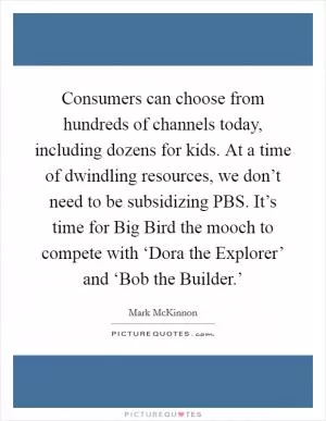 Consumers can choose from hundreds of channels today, including dozens for kids. At a time of dwindling resources, we don’t need to be subsidizing PBS. It’s time for Big Bird the mooch to compete with ‘Dora the Explorer’ and ‘Bob the Builder.’ Picture Quote #1